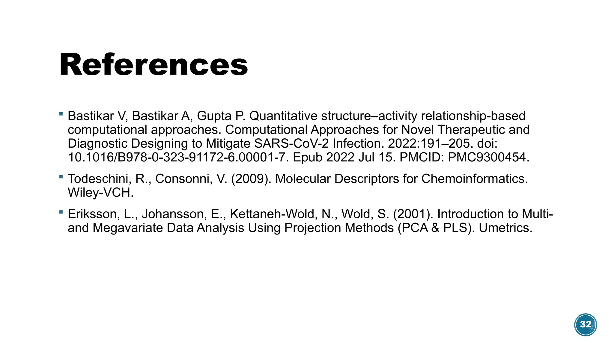 32
References
 Bastikar V, Bastikar A, Gupta P. Quantitative structure–activity relationship-based
computational approaches. Computational Approaches for Novel Therapeutic and
Diagnostic Designing to Mitigate SARS-CoV-2 Infection. 2022:191–205. doi:
10.1016/B978-0-323-91172-6.00001-7. Epub 2022 Jul 15. PMCID: PMC9300454.
 Todeschini, R., Consonni, V. (2009). Molecular Descriptors for Chemoinformatics.
Wiley-VCH.
 Eriksson, L., Johansson, E., Kettaneh-Wold, N., Wold, S. (2001). Introduction to Multi-
and Megavariate Data Analysis Using Projection Methods (PCA & PLS). Umetrics.
 