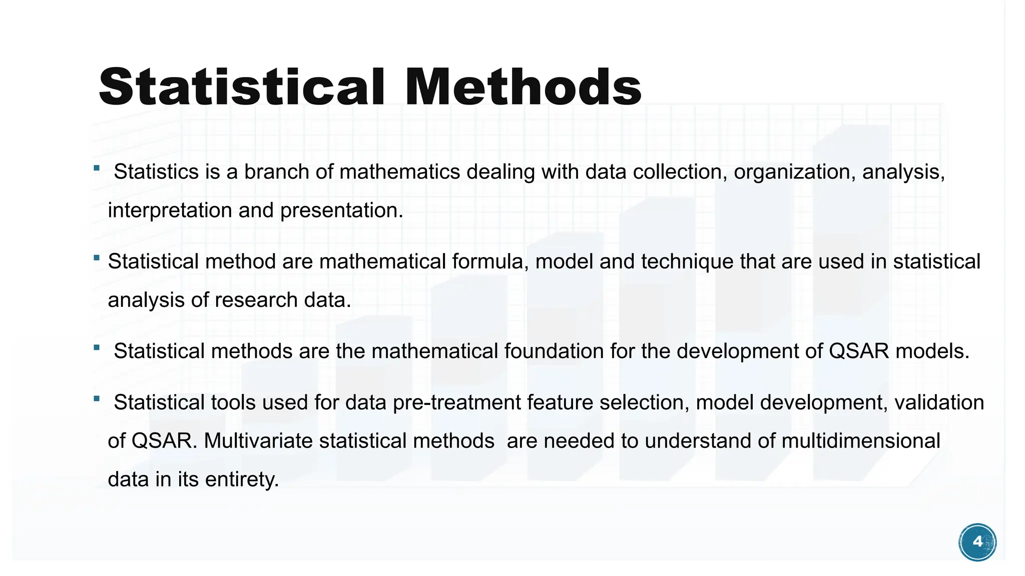 4
Statistical Methods
 Statistics is a branch of mathematics dealing with data collection, organization, analysis,
interpretation and presentation.
 Statistical method are mathematical formula, model and technique that are used in statistical
analysis of research data.
 Statistical methods are the mathematical foundation for the development of QSAR models.
 Statistical tools used for data pre-treatment feature selection, model development, validation
of QSAR. Multivariate statistical methods are needed to understand of multidimensional
data in its entirety.
 