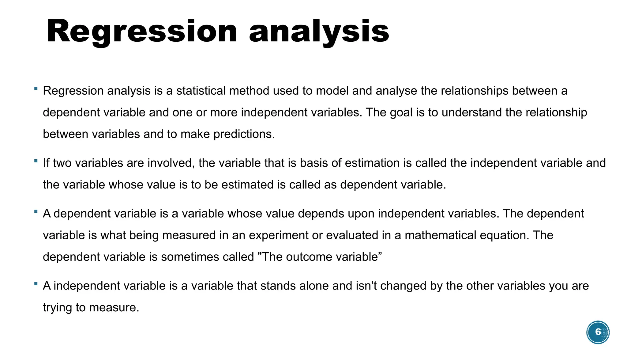 6
Regression analysis
 Regression analysis is a statistical method used to model and analyse the relationships between a
dependent variable and one or more independent variables. The goal is to understand the relationship
between variables and to make predictions.
 If two variables are involved, the variable that is basis of estimation is called the independent variable and
the variable whose value is to be estimated is called as dependent variable.
 A dependent variable is a variable whose value depends upon independent variables. The dependent
variable is what being measured in an experiment or evaluated in a mathematical equation. The
dependent variable is sometimes called "The outcome variable”
 A independent variable is a variable that stands alone and isn't changed by the other variables you are
trying to measure.
 