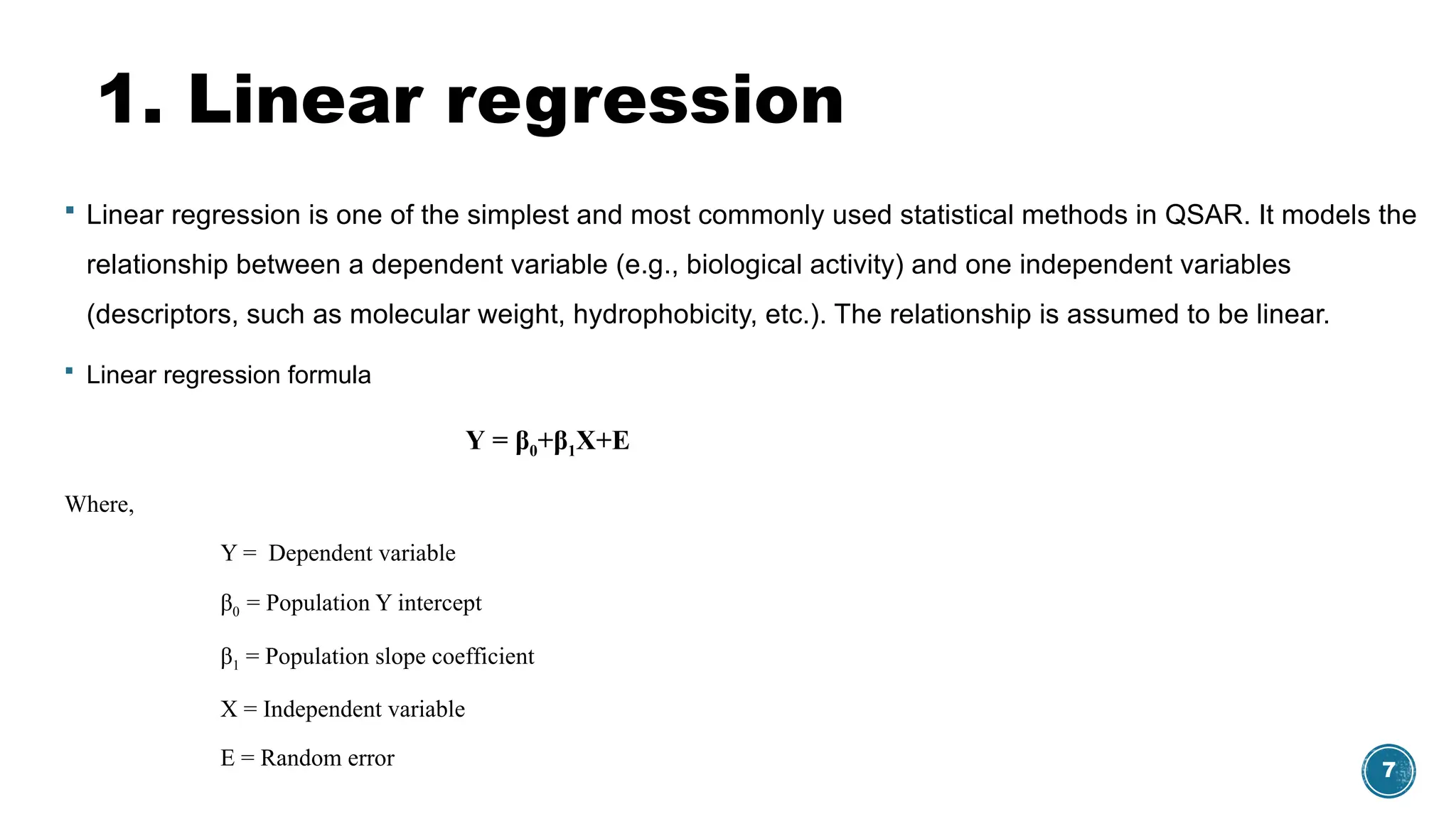 7
1. Linear regression
 Linear regression is one of the simplest and most commonly used statistical methods in QSAR. It models the
relationship between a dependent variable (e.g., biological activity) and one independent variables
(descriptors, such as molecular weight, hydrophobicity, etc.). The relationship is assumed to be linear.
 Linear regression formula
Υ = β0+β1X+E
Where,
Υ = Dependent variable
β0 = Population Y intercept
β1 = Population slope coefficient
X = Independent variable
E = Random error
 