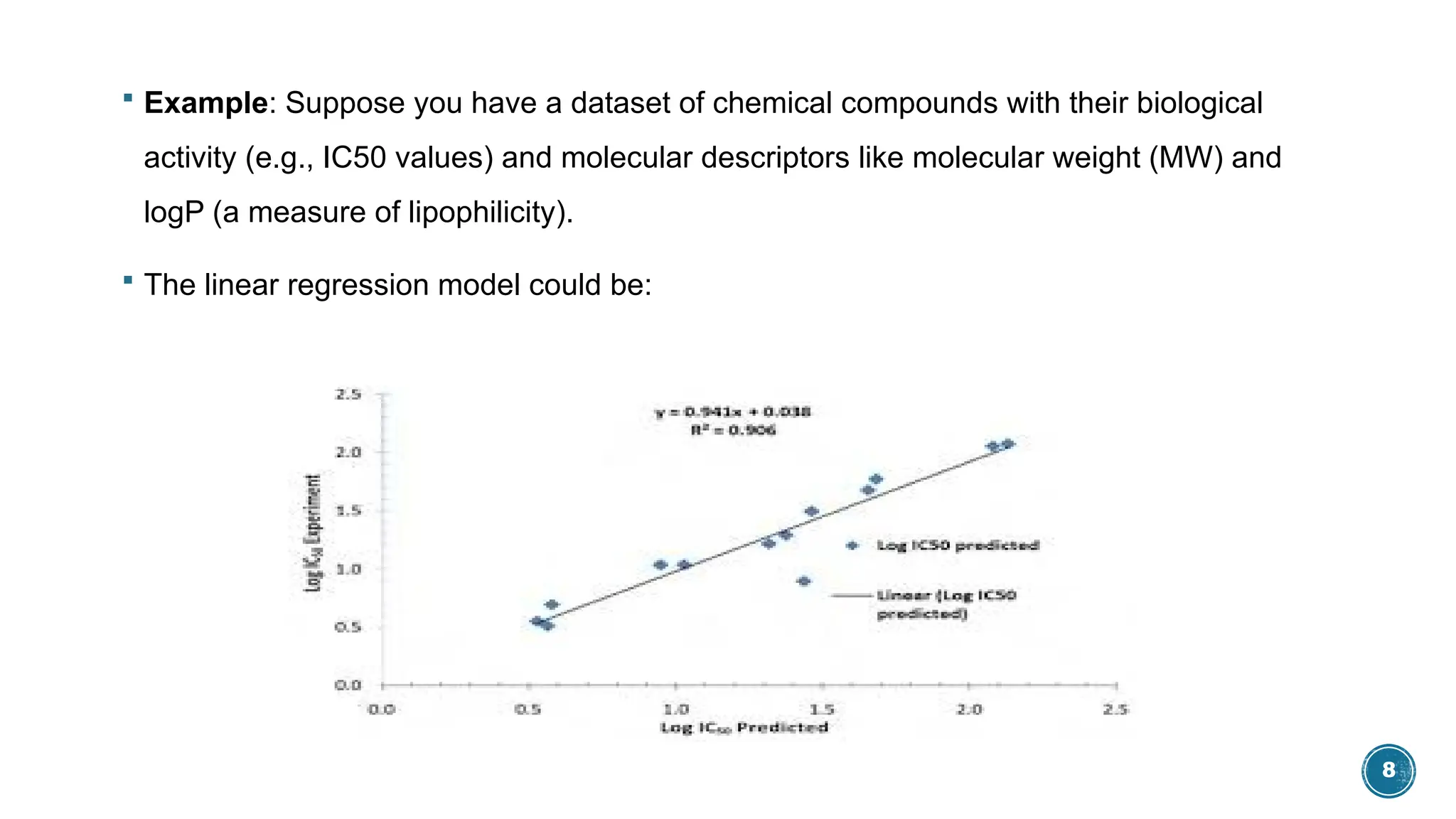 8
 Example: Suppose you have a dataset of chemical compounds with their biological
activity (e.g., IC50 values) and molecular descriptors like molecular weight (MW) and
logP (a measure of lipophilicity).
 The linear regression model could be:
 