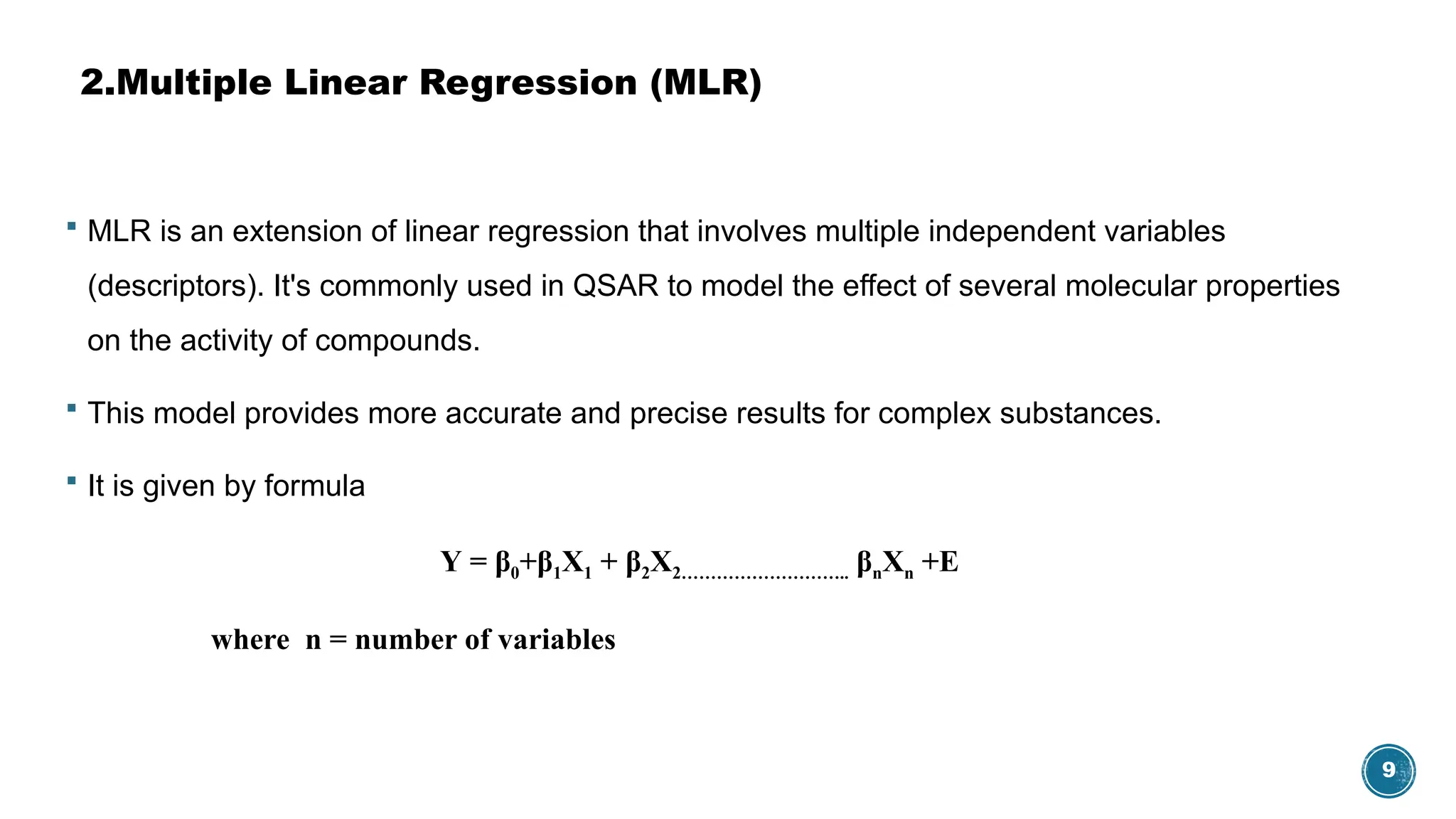 9
2.Multiple Linear Regression (MLR)
 MLR is an extension of linear regression that involves multiple independent variables
(descriptors). It's commonly used in QSAR to model the effect of several molecular properties
on the activity of compounds.
 This model provides more accurate and precise results for complex substances.
 It is given by formula
Υ = β0+β1X1 + β2X2……………………….. βnXn +E
where n = number of variables
 