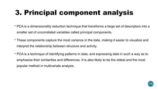 11
3. Principal component analysis
 PCA is a dimensionality reduction technique that transforms a large set of descriptors into a
smaller set of uncorrelated variables called principal components.
 These components capture the most variance in the data, making it easier to visualize and
interpret the relationship between structure and activity.
 PCA is a technique of identifying patterns in data, and expressing data in such a way as to
emphasize their similarities and differences. It is also likely to be the oldest and the most
popular method in multivariate analysis.
 