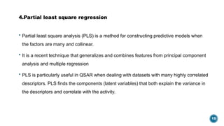 15
4.Partial least square regression
 Partial least square analysis (PLS) is a method for constructing predictive models when
the factors are many and collinear.
 It is a recent technique that generalizes and combines features from principal component
analysis and multiple regression
 PLS is particularly useful in QSAR when dealing with datasets with many highly correlated
descriptors. PLS finds the components (latent variables) that both explain the variance in
the descriptors and correlate with the activity.
 