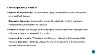 17
 Advantages of PLS in QSAR:
• Handles Multicollinearity: PLS can handle highly correlated descriptors, which often
occur in QSAR datasets.
• Dimension Reduction: It reduces the number of variables by creating new latent
variables that explain most of the variance.
• Predicts Activity: PLS focuses on maximizing the covariance between descriptors and
biological activity, improving prediction quality.
• Improves Interpretation: While latent variables may not be directly interpretable like
individual descriptors, PLS helps uncover the underlying structure of the relationship
between structure and activity
 