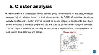 22
6. Cluster analysis
 Cluster analysis is a statistical method used to group similar objects (in this case, chemical
compounds) into clusters based on their characteristics. In QSAR (Quantitative Structure-
Activity Relationship), cluster analysis is used to identify groups of compounds that share
similar structural or chemical properties and are likely to exhibit similar biological activities.
This technique is essential for reducing the complexity of large datasets, identifying patterns,
and guiding drug discovery and design.
 