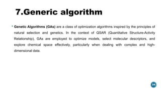 24
7.Generic algorithm
 Genetic Algorithms (GAs) are a class of optimization algorithms inspired by the principles of
natural selection and genetics. In the context of QSAR (Quantitative Structure-Activity
Relationship), GAs are employed to optimize models, select molecular descriptors, and
explore chemical space effectively, particularly when dealing with complex and high-
dimensional data.
 