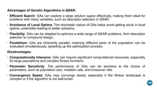 26
Advantages of Genetic Algorithms in QSAR:
• Efficient Search: GAs can explore a large solution space effectively, making them ideal for
problems with many variables, such as descriptor selection in QSAR.
• Avoidance of Local Optima: The stochastic nature of GAs helps avoid getting stuck in local
optima, potentially leading to better solutions.
• Flexibility: GAs can be adapted to optimize a wide range of QSAR problems, from descriptor
selection to compound design.
• Parallelism: GAs are inherently parallel, meaning different parts of the population can be
evaluated simultaneously, speeding up the optimization process.
Disadvantages:
• Computationally Intensive: GAs can require significant computational resources, especially
for large populations and complex fitness functions.
• Parameter Sensitivity: The performance of GAs can be sensitive to the choice of
parameters, such as population size, mutation rate, and crossover rate.
• Convergence Speed: GAs may converge slowly, especially if the fitness landscape is
complex or if the algorithm is not well-tuned.
 