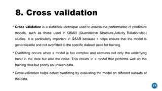 27
8. Cross validation
 Cross-validation is a statistical technique used to assess the performance of predictive
models, such as those used in QSAR (Quantitative Structure-Activity Relationship)
studies. It is particularly important in QSAR because it helps ensure that the model is
generalizable and not overfitted to the specific dataset used for training.
 Overfitting occurs when a model is too complex and captures not only the underlying
trend in the data but also the noise. This results in a model that performs well on the
training data but poorly on unseen data.
 Cross-validation helps detect overfitting by evaluating the model on different subsets of
the data.
 