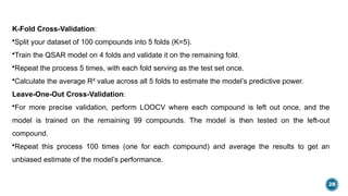 28
K-Fold Cross-Validation:
•Split your dataset of 100 compounds into 5 folds (K=5).
•Train the QSAR model on 4 folds and validate it on the remaining fold.
•Repeat the process 5 times, with each fold serving as the test set once.
•Calculate the average R² value across all 5 folds to estimate the model’s predictive power.
Leave-One-Out Cross-Validation:
•For more precise validation, perform LOOCV where each compound is left out once, and the
model is trained on the remaining 99 compounds. The model is then tested on the left-out
compound.
•Repeat this process 100 times (one for each compound) and average the results to get an
unbiased estimate of the model’s performance.
 