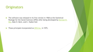Originators
 The software was released in its first version in 1968 as the Statistical
Package for the Social Sciences (SPSS) after being developed by Norman H.
Nie, Dale H. Bent, and C. Hadlai Hull
 Those principals incorporated as SPSS Inc. in 1975.
 