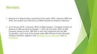 Versions
 Because of a dispute about ownership of the name "SPSS", between 2009 and
2010, the product was referred to as PASW (Predictive Analytics Software)
 As of January 2010, it became "SPSS: An IBM Company". Complete transfer of
business to IBM was done by October 1, 2010. By that date, SPSS: An IBM
Company ceased to exist. IBM SPSS is now fully integrated into the IBM
Corporation, and is one of the brands under IBM Software Group's Business
Analytics Portfolio, together with IBM Algorithmics, IBM Cognos and IBM
OpenPages.
 