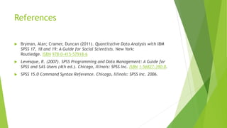References
 Bryman, Alan; Cramer, Duncan (2011). Quantitative Data Analysis with IBM
SPSS 17, 18 and 19: A Guide for Social Scientists. New York:
Routledge. ISBN 978-0-415-57918-6
 Levesque, R. (2007). SPSS Programming and Data Management: A Guide for
SPSS and SAS Users (4th ed.). Chicago, Illinois: SPSS Inc. ISBN 1-56827-390-8.
 SPSS 15.0 Command Syntax Reference. Chicago, Illinois: SPSS Inc. 2006.
 