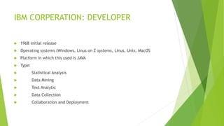 IBM CORPERATION: DEVELOPER
 1968 initial release
 Operating systems (Windows, Linus on Z systems, Linus, Unix, MacOS
 Platform in which this used is JAVA
 Type:
 Statistical Analysis
 Data Mining
 Text Analytic
 Data Collection
 Collaboration and Deployment
 