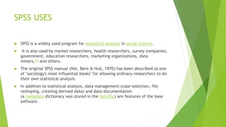 SPSS USES
 SPSS is a widely used program for statistical analysis in social science.
 It is also used by market researchers, health researchers, survey companies,
government, education researchers, marketing organizations, data
miners,[3] and others.
 The original SPSS manual (Nie, Bent & Hull, 1970) has been described as one
of "sociology's most influential books" for allowing ordinary researchers to do
their own statistical analysis.
 In addition to statistical analysis, data management (case selection, file
reshaping, creating derived data) and data documentation
(a metadata dictionary was stored in the datafile) are features of the base
software.
 