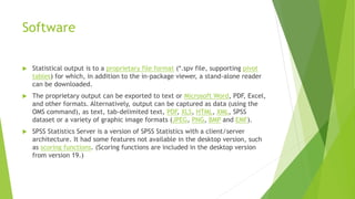 Software
 Statistical output is to a proprietary file format (*.spv file, supporting pivot
tables) for which, in addition to the in-package viewer, a stand-alone reader
can be downloaded.
 The proprietary output can be exported to text or Microsoft Word, PDF, Excel,
and other formats. Alternatively, output can be captured as data (using the
OMS command), as text, tab-delimited text, PDF, XLS, HTML, XML, SPSS
dataset or a variety of graphic image formats (JPEG, PNG, BMP and EMF).
 SPSS Statistics Server is a version of SPSS Statistics with a client/server
architecture. It had some features not available in the desktop version, such
as scoring functions. (Scoring functions are included in the desktop version
from version 19.)
 