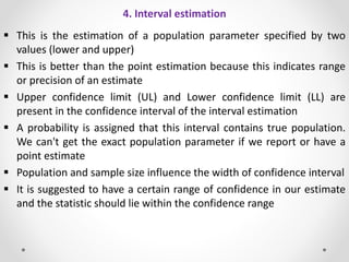 4. Interval estimation
 This is the estimation of a population parameter specified by two
values (lower and upper)
 This is better than the point estimation because this indicates range
or precision of an estimate
 Upper confidence limit (UL) and Lower confidence limit (LL) are
present in the confidence interval of the interval estimation
 A probability is assigned that this interval contains true population.
We can't get the exact population parameter if we report or have a
point estimate
 Population and sample size influence the width of confidence interval
 It is suggested to have a certain range of confidence in our estimate
and the statistic should lie within the confidence range
 