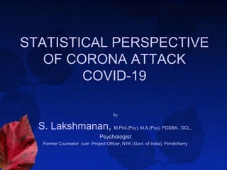 STATISTICAL PERSPECTIVE
OF CORONA ATTACK
COVID-19
By
S. Lakshmanan, M.Phil.(Psy), M.A.(Psy), PGDBA., DCL.,
Psychologist
Former Counselor cum Project Officer, NYK (Govt. of India), Pondicherry
 