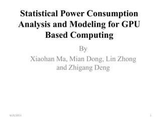 Statistical Power Consumption
Analysis and Modeling for GPU
Based Computing
By
Xiaohan Ma, Mian Dong, Lin Zhong
and Zhigang Deng
9/25/2013 1
 