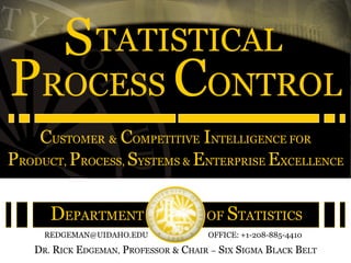S TATISTICAL
PROCESS CONTROL
    CUSTOMER & COMPETITIVE INTELLIGENCE FOR
PRODUCT, PROCESS, SYSTEMS & ENTERPRISE EXCELLENCE

      DEPARTMENT                      OF STATISTICS
     REDGEMAN@UIDAHO.EDU              OFFICE: +1-208-885-4410

   DR. RICK EDGEMAN, PROFESSOR & CHAIR – SIX SIGMA BLACK BELT
 