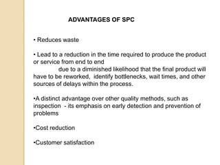 ADVANTAGES OF SPC
• Reduces waste
• Lead to a reduction in the time required to produce the product
or service from end to end
due to a diminished likelihood that the final product will
have to be reworked, identify bottlenecks, wait times, and other
sources of delays within the process.
•A distinct advantage over other quality methods, such as
inspection - its emphasis on early detection and prevention of
problems
•Cost reduction
•Customer satisfaction
 