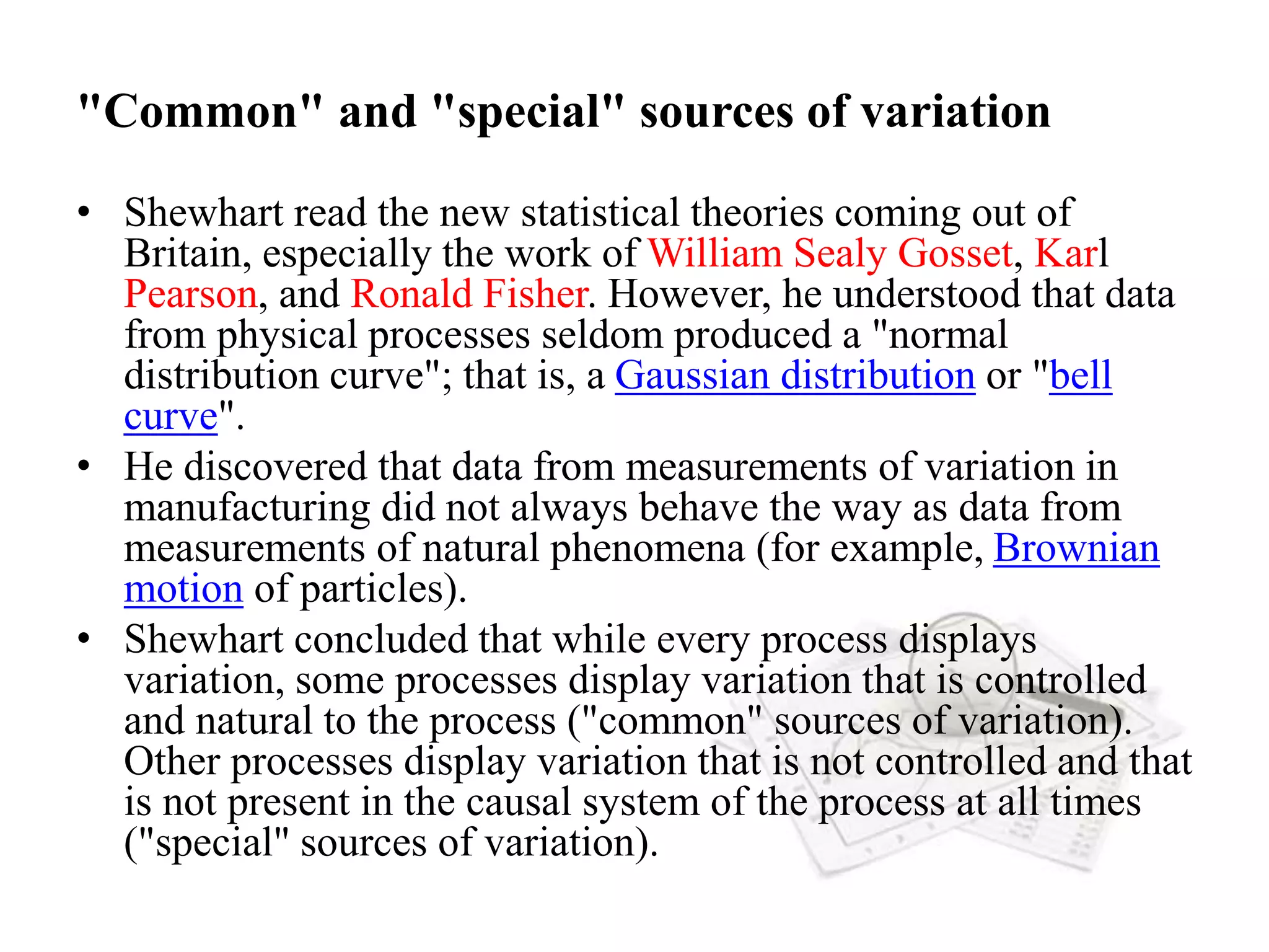 "Common" and "special" sources of variation
• Shewhart read the new statistical theories coming out of
Britain, especially the work of William Sealy Gosset, Karl
Pearson, and Ronald Fisher. However, he understood that data
from physical processes seldom produced a "normal
distribution curve"; that is, a Gaussian distribution or "bell
curve".
• He discovered that data from measurements of variation in
manufacturing did not always behave the way as data from
measurements of natural phenomena (for example, Brownian
motion of particles).
• Shewhart concluded that while every process displays
variation, some processes display variation that is controlled
and natural to the process ("common" sources of variation).
Other processes display variation that is not controlled and that
is not present in the causal system of the process at all times
("special" sources of variation).
 