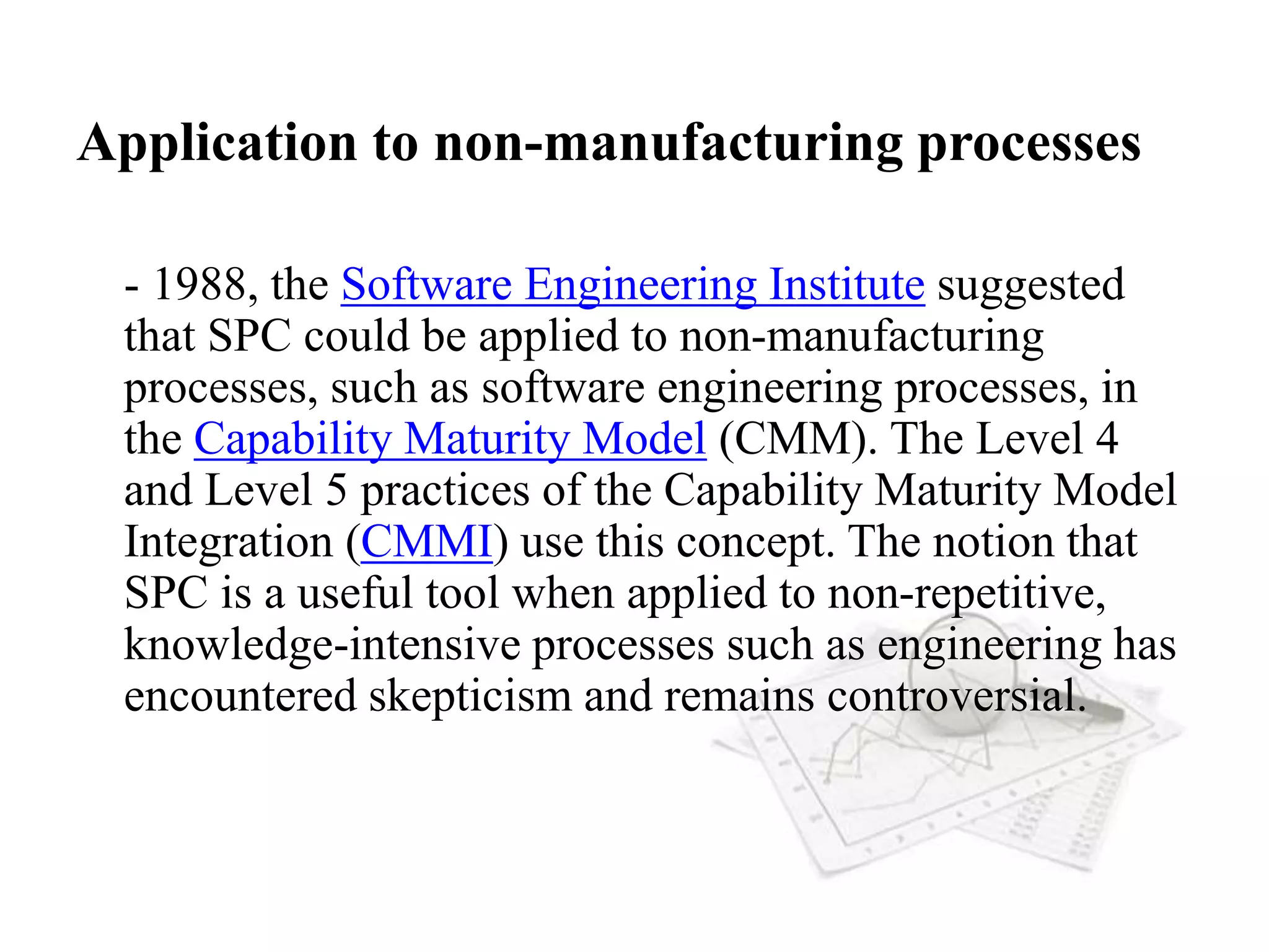 Application to non-manufacturing processes
- 1988, the Software Engineering Institute suggested
that SPC could be applied to non-manufacturing
processes, such as software engineering processes, in
the Capability Maturity Model (CMM). The Level 4
and Level 5 practices of the Capability Maturity Model
Integration (CMMI) use this concept. The notion that
SPC is a useful tool when applied to non-repetitive,
knowledge-intensive processes such as engineering has
encountered skepticism and remains controversial.
 