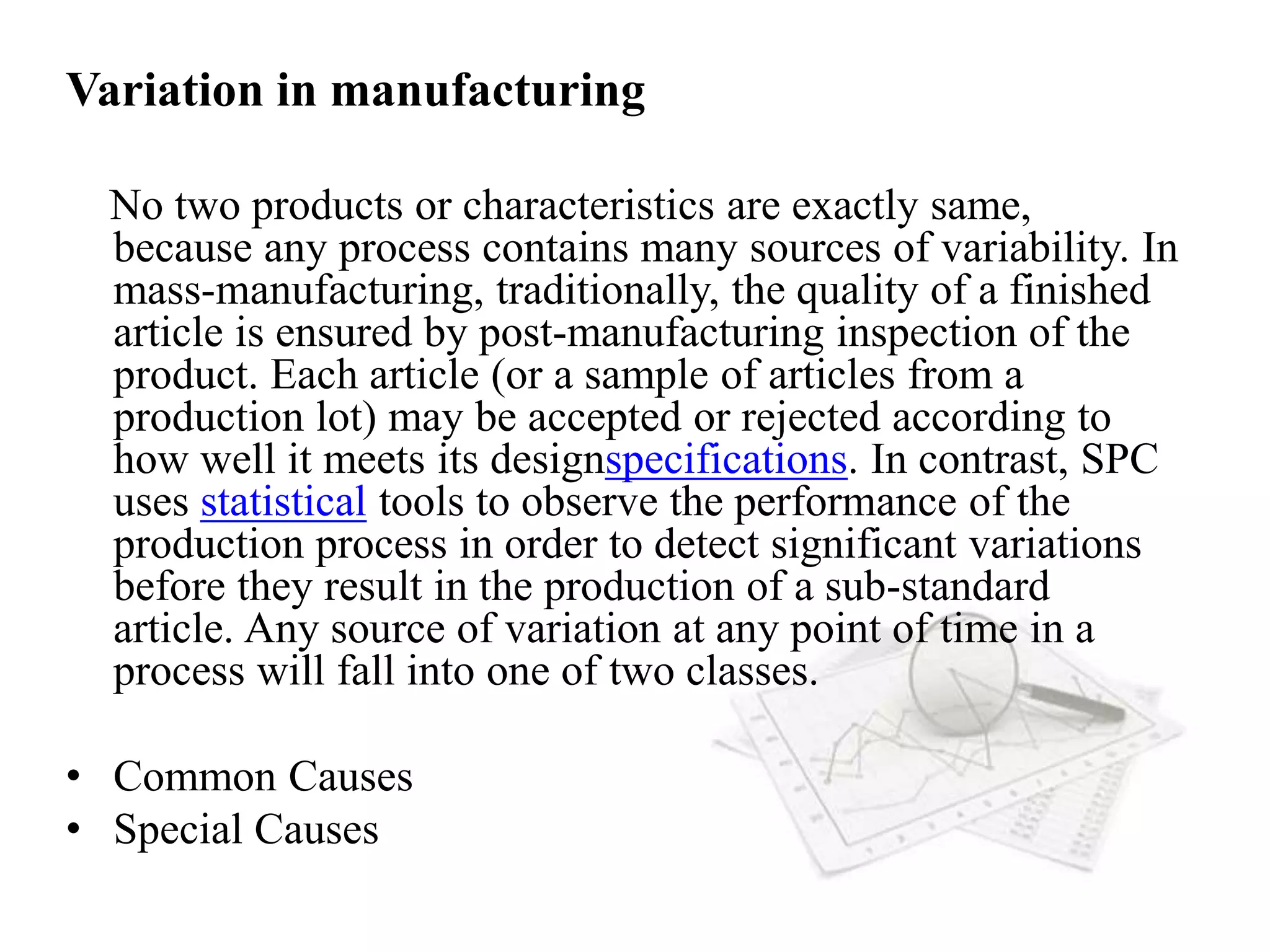 Variation in manufacturing
No two products or characteristics are exactly same,
because any process contains many sources of variability. In
mass-manufacturing, traditionally, the quality of a finished
article is ensured by post-manufacturing inspection of the
product. Each article (or a sample of articles from a
production lot) may be accepted or rejected according to
how well it meets its designspecifications. In contrast, SPC
uses statistical tools to observe the performance of the
production process in order to detect significant variations
before they result in the production of a sub-standard
article. Any source of variation at any point of time in a
process will fall into one of two classes.
• Common Causes
• Special Causes
 