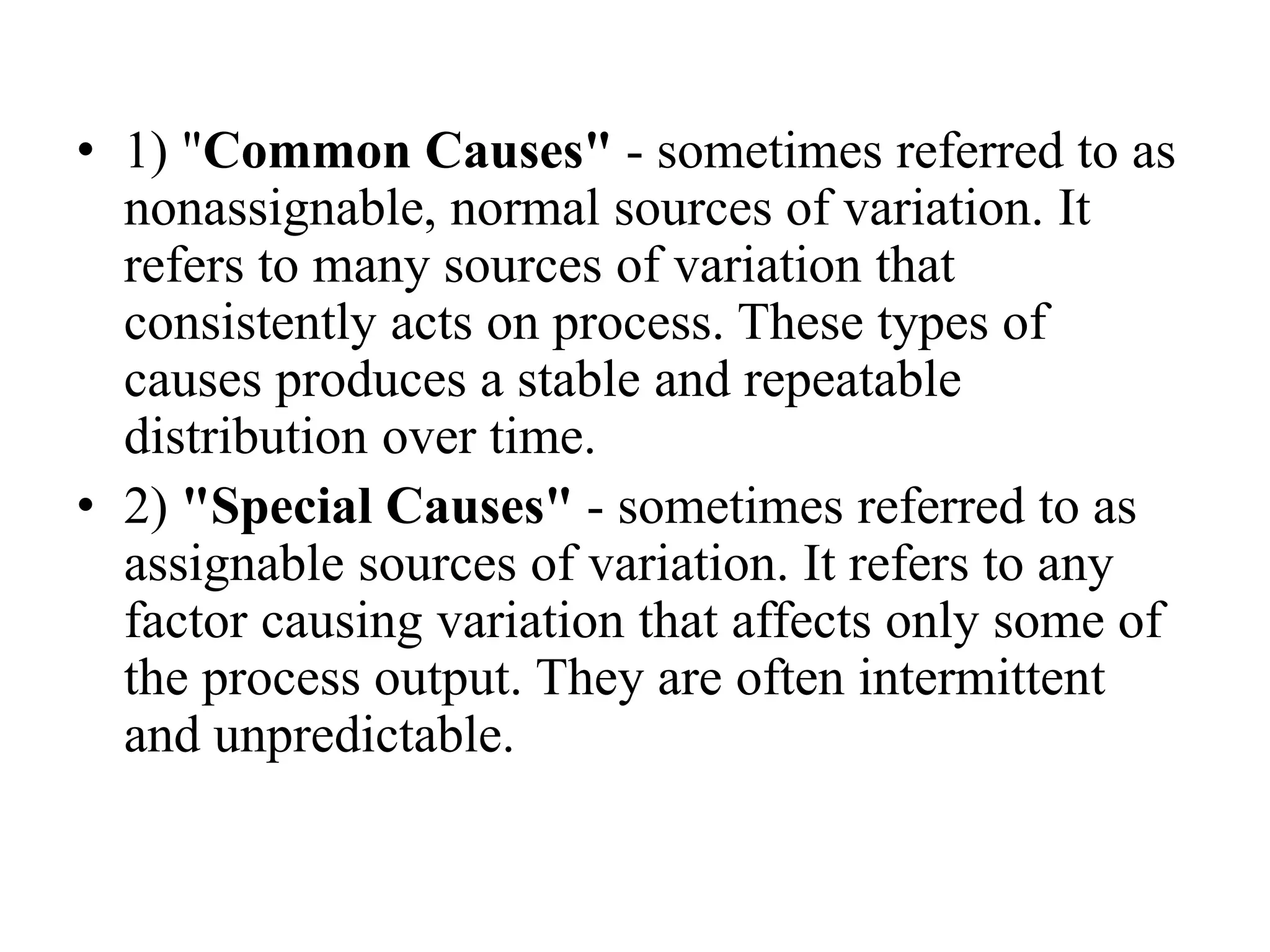 • 1) "Common Causes" - sometimes referred to as
nonassignable, normal sources of variation. It
refers to many sources of variation that
consistently acts on process. These types of
causes produces a stable and repeatable
distribution over time.
• 2) "Special Causes" - sometimes referred to as
assignable sources of variation. It refers to any
factor causing variation that affects only some of
the process output. They are often intermittent
and unpredictable.
 