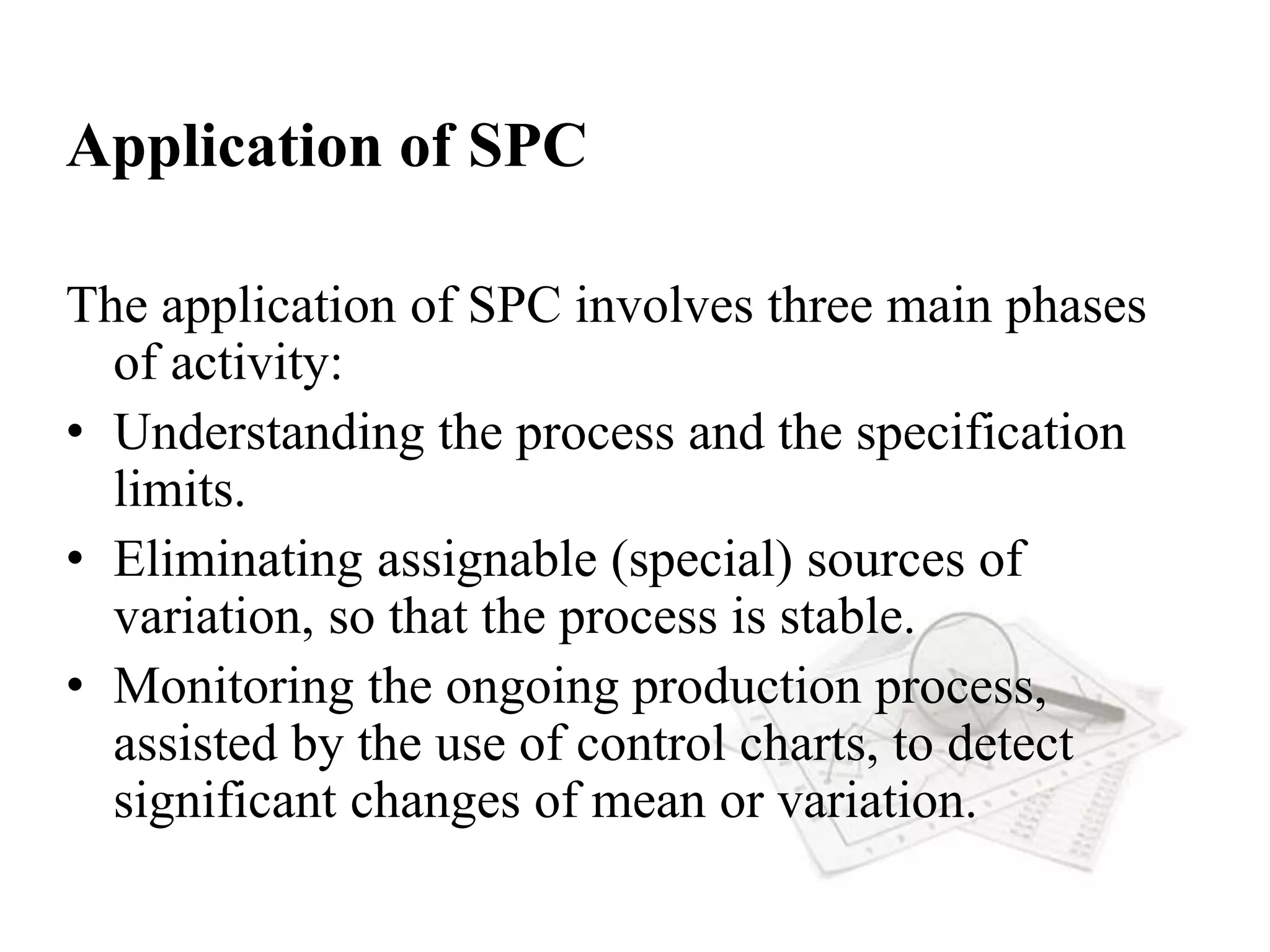 Application of SPC
The application of SPC involves three main phases
of activity:
• Understanding the process and the specification
limits.
• Eliminating assignable (special) sources of
variation, so that the process is stable.
• Monitoring the ongoing production process,
assisted by the use of control charts, to detect
significant changes of mean or variation.
 