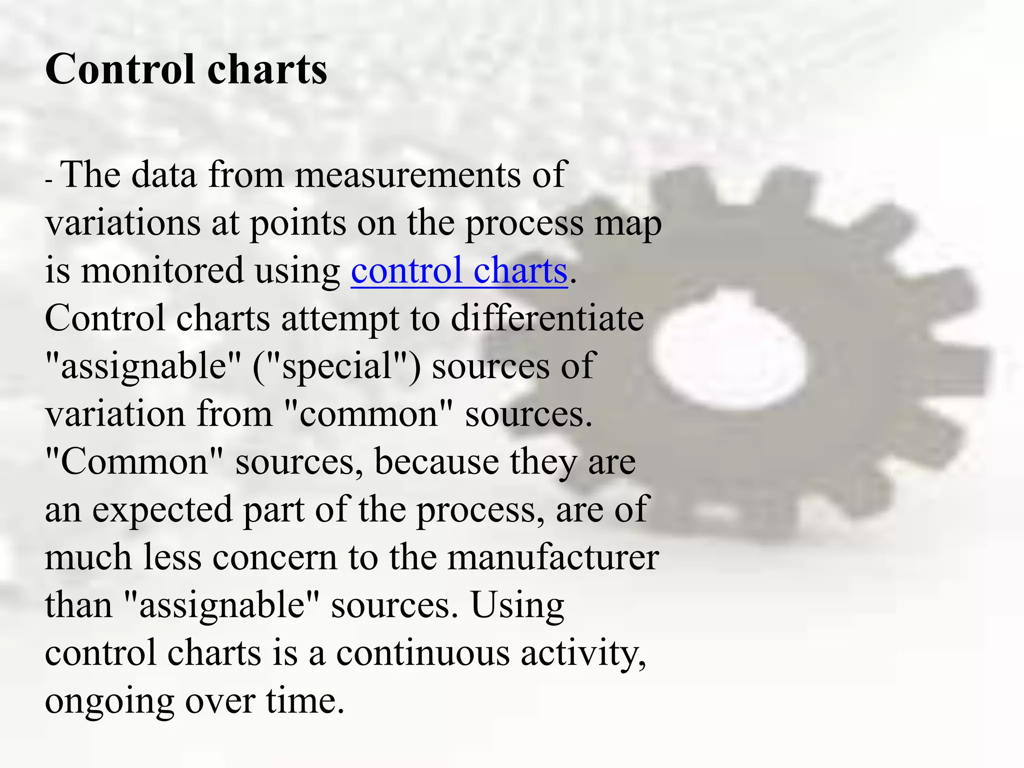 Control charts
- The data from measurements of
variations at points on the process map
is monitored using control charts.
Control charts attempt to differentiate
"assignable" ("special") sources of
variation from "common" sources.
"Common" sources, because they are
an expected part of the process, are of
much less concern to the manufacturer
than "assignable" sources. Using
control charts is a continuous activity,
ongoing over time.
 