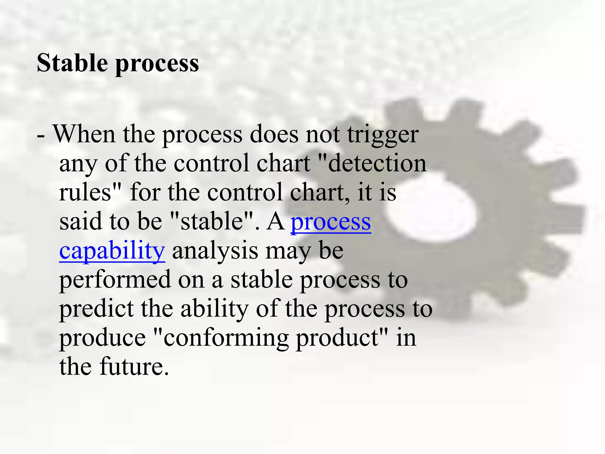 Stable process
- When the process does not trigger
any of the control chart "detection
rules" for the control chart, it is
said to be "stable". A process
capability analysis may be
performed on a stable process to
predict the ability of the process to
produce "conforming product" in
the future.
 