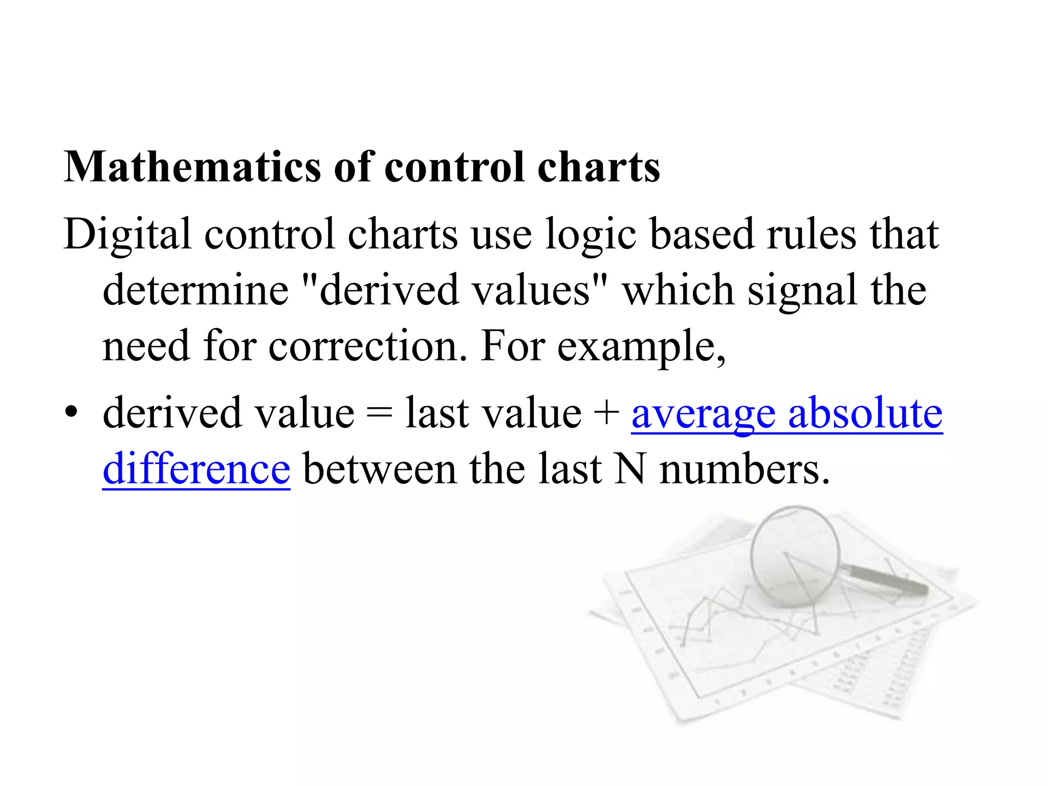 Mathematics of control charts
Digital control charts use logic based rules that
determine "derived values" which signal the
need for correction. For example,
• derived value = last value + average absolute
difference between the last N numbers.
 