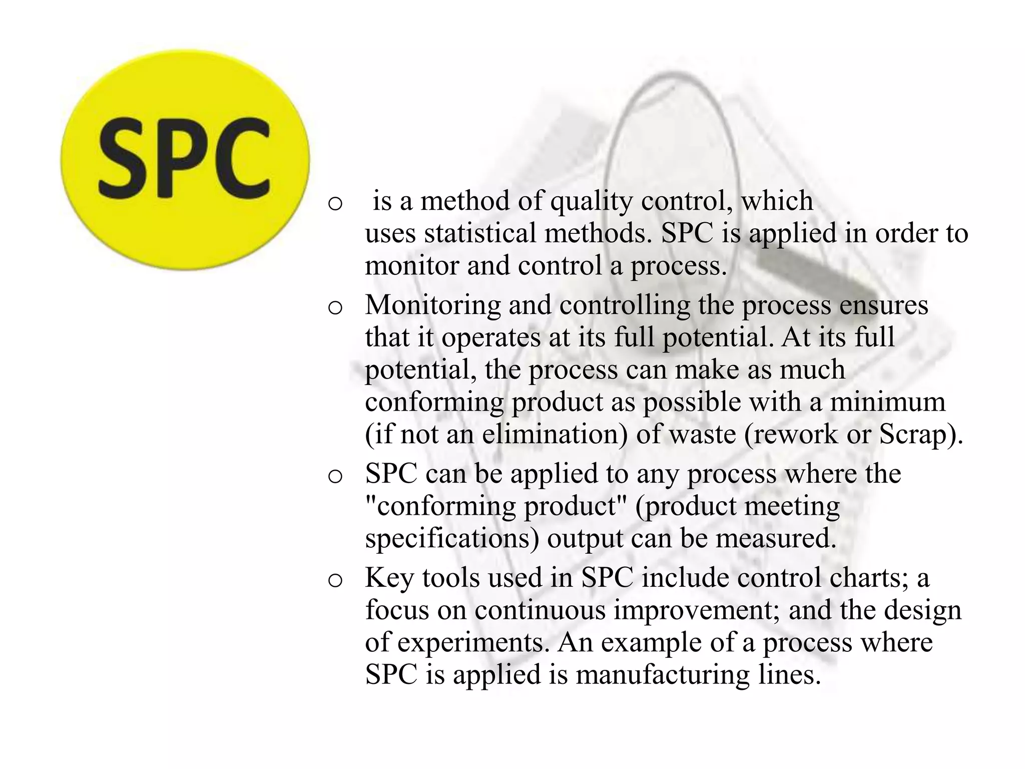 o is a method of quality control, which
uses statistical methods. SPC is applied in order to
monitor and control a process.
o Monitoring and controlling the process ensures
that it operates at its full potential. At its full
potential, the process can make as much
conforming product as possible with a minimum
(if not an elimination) of waste (rework or Scrap).
o SPC can be applied to any process where the
"conforming product" (product meeting
specifications) output can be measured.
o Key tools used in SPC include control charts; a
focus on continuous improvement; and the design
of experiments. An example of a process where
SPC is applied is manufacturing lines.
 