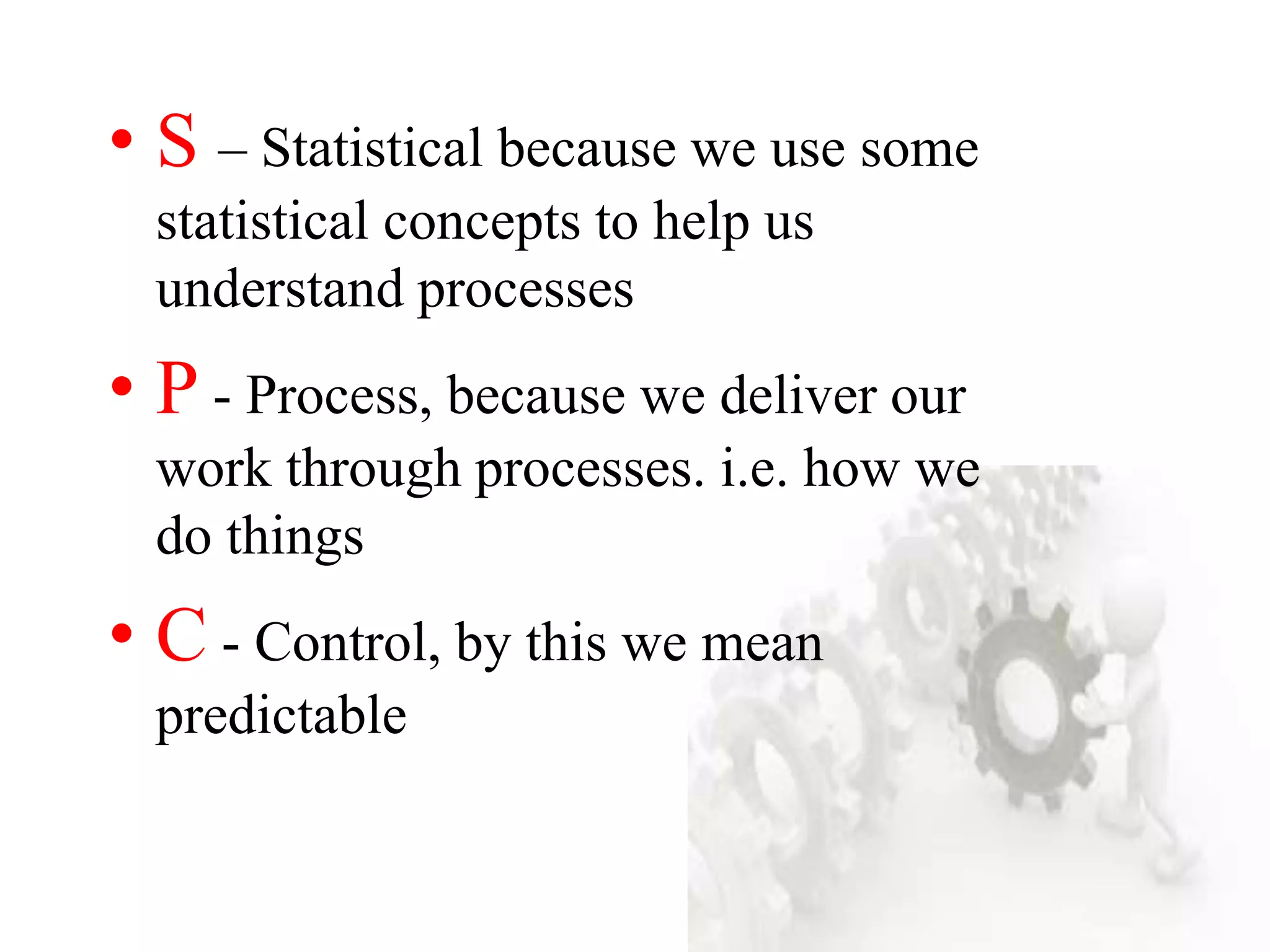 • S – Statistical because we use some
statistical concepts to help us
understand processes
• P - Process, because we deliver our
work through processes. i.e. how we
do things
• C - Control, by this we mean
predictable
 