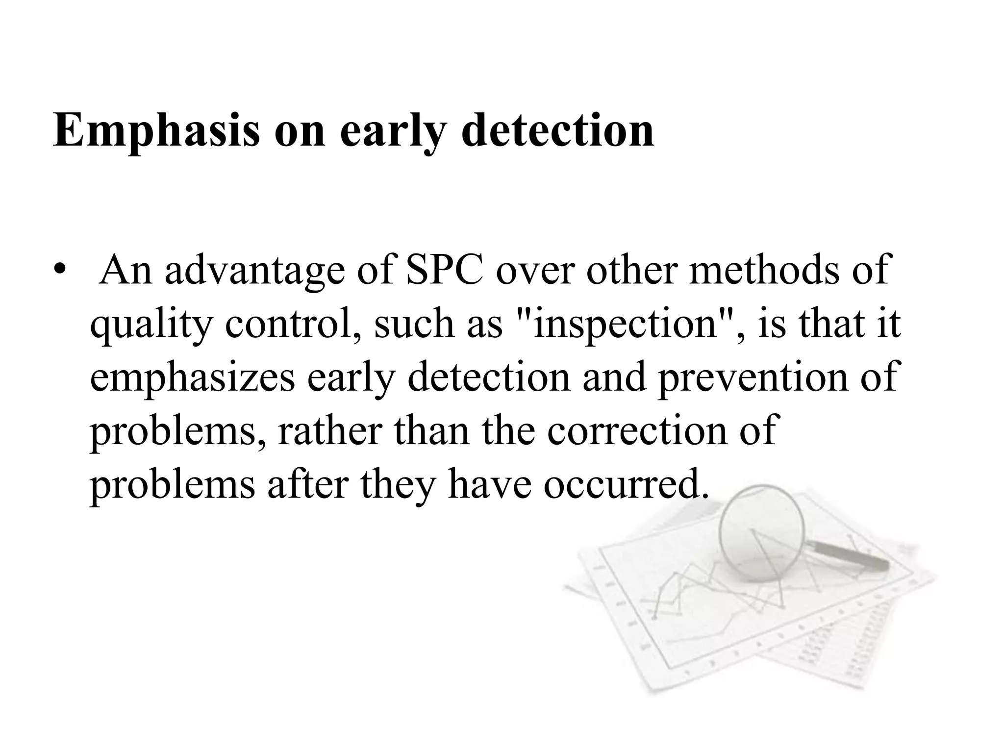 Emphasis on early detection
• An advantage of SPC over other methods of
quality control, such as "inspection", is that it
emphasizes early detection and prevention of
problems, rather than the correction of
problems after they have occurred.
 