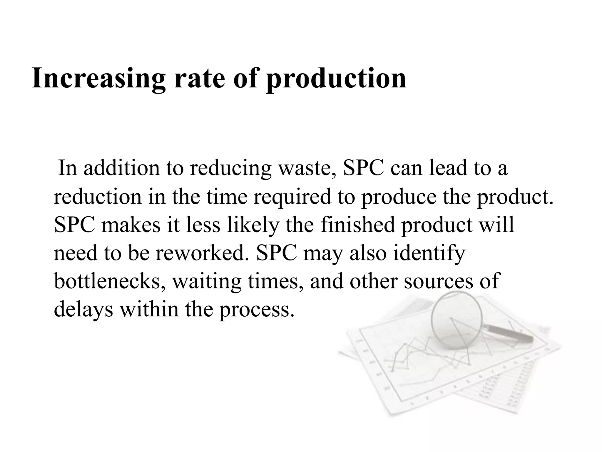 Increasing rate of production
In addition to reducing waste, SPC can lead to a
reduction in the time required to produce the product.
SPC makes it less likely the finished product will
need to be reworked. SPC may also identify
bottlenecks, waiting times, and other sources of
delays within the process.
 