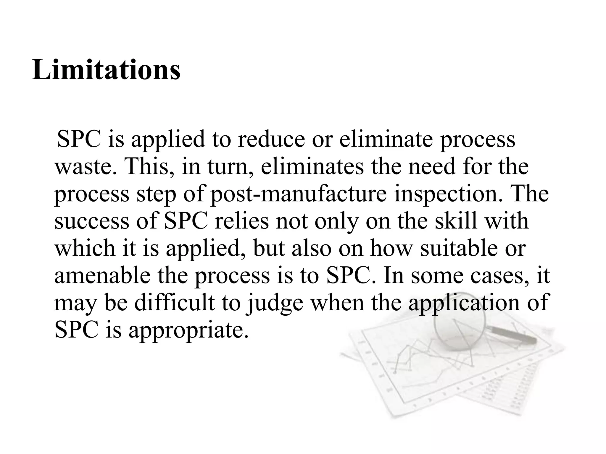 Limitations
SPC is applied to reduce or eliminate process
waste. This, in turn, eliminates the need for the
process step of post-manufacture inspection. The
success of SPC relies not only on the skill with
which it is applied, but also on how suitable or
amenable the process is to SPC. In some cases, it
may be difficult to judge when the application of
SPC is appropriate.
 