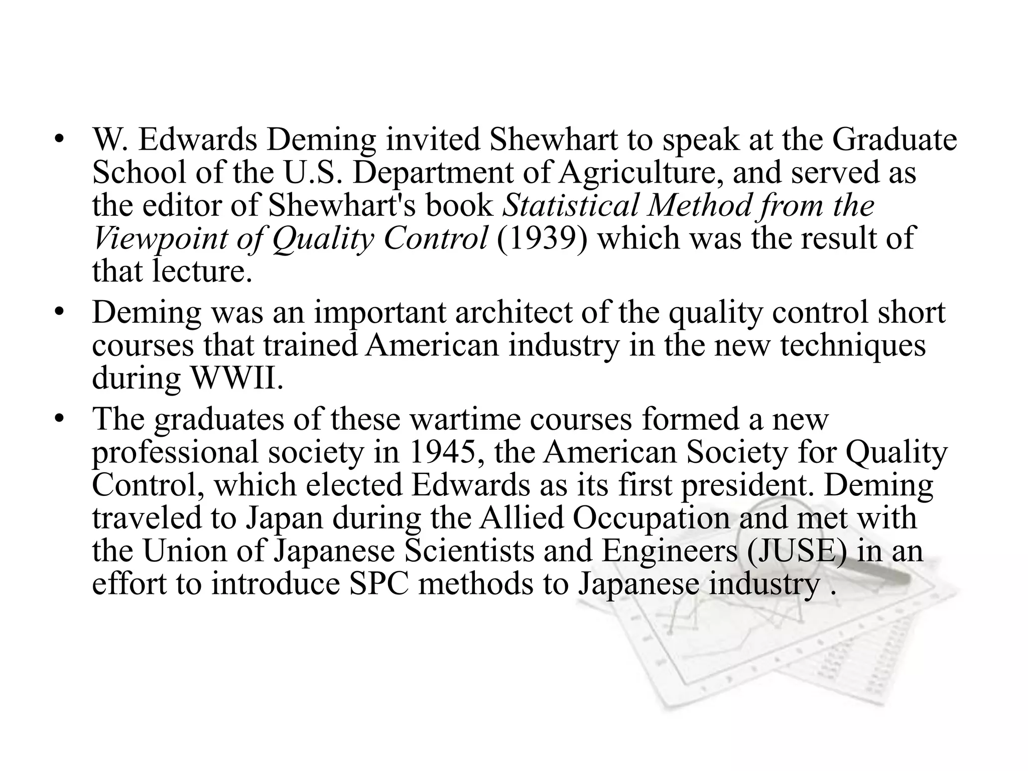 • W. Edwards Deming invited Shewhart to speak at the Graduate
School of the U.S. Department of Agriculture, and served as
the editor of Shewhart's book Statistical Method from the
Viewpoint of Quality Control (1939) which was the result of
that lecture.
• Deming was an important architect of the quality control short
courses that trained American industry in the new techniques
during WWII.
• The graduates of these wartime courses formed a new
professional society in 1945, the American Society for Quality
Control, which elected Edwards as its first president. Deming
traveled to Japan during the Allied Occupation and met with
the Union of Japanese Scientists and Engineers (JUSE) in an
effort to introduce SPC methods to Japanese industry .
 