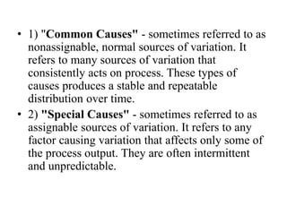• 1) "Common Causes" - sometimes referred to as
nonassignable, normal sources of variation. It
refers to many sources of variation that
consistently acts on process. These types of
causes produces a stable and repeatable
distribution over time.
• 2) "Special Causes" - sometimes referred to as
assignable sources of variation. It refers to any
factor causing variation that affects only some of
the process output. They are often intermittent
and unpredictable.
 