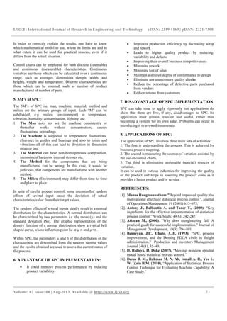 IJRET: International Journal of Research in Engineering and Technology eISSN: 2319-1163 | pISSN: 2321-7308
__________________________________________________________________________________________
Volume: 02 Issue: 08 | Aug-2013, Available @ http://www.ijret.org 72
In order to correctly explain the results, one have to know
which mathematical model to use, where its limits are and to
what extent it can be used for practical reasons, even if it
differs from the actual situation.
Control charts can be employed for both discrete (countable)
and continuous (measurable) characteristics. Continuous
variables are those which can be calculated over a continuous
range, such as averages, dimensions (length, width, and
height), weight and temperature. Discrete characteristics are
those which can be counted, such as number of product
manufactured of number of parts.
5. 5M’s of SPC:
The 5M’s of SPC i.e. man, machine, material, method and
milieu are the primary groups of input. Each “M” can be
subdivided, e.g. milieu (environment) in temperature,
vibration, humidity, contamination, lighting, etc.
1. The Man does not set the machine consistently or
thereafter works without concentration; causes
fluctuations, in readings.
2. The Machine is subjected to temperature fluctuations,
clearance in guides and bearings and also to joints and
vibrations-all of this can lead to deviation in dimension
more or less.
3. The Material can have non-homogeneous composition,
inconsistent hardness, internal stresses etc.
4. The Method for the components that are being
manufactured can be wrong. In this case, it would be
judicious, that components are manufactured with another
method.
5. The Milieu (Environment) may differ from time to time
and place to place.
In spite of careful process control, some uncontrolled random
effects of several input cause the deviation of actual
characteristics value from their target values.
The random effects of several inputs ideally result in a normal
distribution for the characteristics. A normal distribution can
be characterized by two parameters i.e. the mean (µ) and the
standard deviation (Sn). The graphic representation of the
density function of a normal distribution show a typical bell
shaped curve, whose inflection point lie at µ-σ and µ+σ .
Within SPC, the parameters µ and σ of the distribution of the
characteristic are determined from the random sample values
and the results obtained are used to assess the current status of
the process.
6. ADVANTAGE OF SPC IMPLEMENTATION:
• It could improve process performance by reducing
product variability
• Improves production efficiency by decreasing scrap
and rework
• Leads to higher quality product by reducing:
variability and defects
• Improving their overall business competitiveness
• Minimize rework
• Minimize lost of sales
• Maintain a desired degree of conformance to design
• Eliminate any unnecessary quality checks
• Reduce the percentage of defective parts purchased
from vendors
• Reduce returns from customers
7. DISADVANTAGE OF SPC IMPLEMENTATION
SPC can take time to apply rigorously but applications do
show that there are few, if any, disadvantages to SPC. Its
application must remain relevant and useful, rather than
becoming a system 'for its own sake'. Problems can occur in
introducing it to avowed innumerate.
8. APPLICATIONS OF SPC:
The application of SPC involves three main sets of activities:
1. The first is understanding the process. This is achieved by
business process mapping.
2. The second is measuring the sources of variation assisted by
the use of control charts.
3. The third is eliminating assignable (special) sources of
variation.
It can be used in various industries for improving the quality
of the product and helps in lowering the product costs as it
provides a better product and/or service.
REFERENCES:
[1]. Manus Rungtusanatham:”Beyond improved quality: the
motivational effects of statistical process control”, Journal
of Operations Management 19 (2001) 653–673.
[2]. Antony J., Balbontin A. and Taner T., (2000). “Key
ingredients for the effective implementation of statistical
process control.” Work Study, 49(6): 242-247.
[3]. Attaran M., (2000). “Why does reengineering fail. A
practical guide for successful implementation.” Journal of
Management Development, 19(9): 794-801.
[4]. Benneyan, J.C., Chute, A.D., (1993): “SPC, process
improvement, and the Deming PDCA circle in freight
administration.” Production and Inventory Management
Journal 34 (1), 35–40.
[5]. D. Ridleya, D. Duke (2007), “Moving -window spectral
model based statistical process control.”
[6]. Deros B. M., Rahman M. N. Ab, Ismail A. R., Yee L.
W. Zain R.M. (2010), “Application of Statistical Process
Control Technique for Evaluating Machine Capability: A
Case Study.”
 