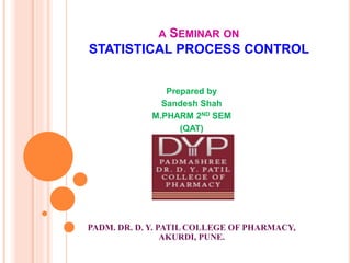 A SEMINAR ON
STATISTICAL PROCESS CONTROL
Prepared by
Sandesh Shah
M.PHARM 2ND SEM
(QAT)
PADM. DR. D. Y. PATIL COLLEGE OF PHARMACY,
AKURDI, PUNE.
 