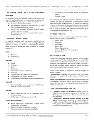 IJRET: International Journal of Research in Engineering and Technology eISSN: 2319-1163 | pISSN: 2321-7308
__________________________________________________________________________________________
Volume: 02 Issue: 08 | Aug-2013, Available @ http://www.ijret.org 71
2.8 Capability Indices Cmk, Cpk and Performance
Index Ppk
In accordance with the QS-9000 reference documents, the
term Cpk must only be used for a stable process. A process is
stable if the following synonymous statements apply to it:
 Mean and variance are constant.
 No systematic variations of the mean such as trend,
batch-to-batch variation, etc., occur.
 There is no significant difference between sample
variation and total variation.
 Every sample represents the location and variation of
the total process.
2.9 Machine Capability Study:
A machine capability study concentrates exclusively the
characteristics of the machine, i.e. to the extent possible, the
influence or effects of variables external to the machine
(noise factors) are minimized. Some examples of variation
sources are:
Man:
 Personnel
 Shift changes
Machine:
 Speed
 Feed rate
 Tools
 Cycle times
 Coolant flow rate and temperature
 Pressures
 Current (in the case of welding equipment)
 Power (in the case of laser welding)
 Change status (in the case of optimization measures)
Material:
 Semi-finished products, rough parts or blanks from
different lots or Manufacturers
Method:
 Run-in (warm-up) time of the machining facility
before sampling
 Differing pre-machining or production flow
Milieu (Environment):
 Room temperature (temperature changes during
production of the sample).
 Relative humidity, atmospheric pressure
 Vibration acting upon the machining facility
 Location of the machining facility in the building
(storey)
 Unusual events
It is expected that only the machine's inherent sources of
variation will affect the product and its characteristics if these
possible influences are kept constant. In cases where this is not
possible, the changes in the external influencing factors should
be documented in the record of test results. This information
can be used as the basis for optimization measures if the
capability specifications are not met.
3. TOOLS FOR SPC:
Seven basic tools for quality improvement are used for
statistical process control as given below.
 Check sheet
 Run chart
 Histogram
 Pareto chart
 Scatter diagram/chart
 Cause and effect or fishbone diagram
 Control chart
4. CONTROL CHART:
Control chart is the most successful statistical process control
tool, developed by Walter Andrew Shewhart in early 1920s.
Control charts may be used to monitor a process to determine
whether or not the process is in statistical control, to evaluate a
process and determine normal statistical control parameters
and to identify area of improvement in process.
Control charts attempt to differentiate between the types of
process variation:
Common cause variation: It is intrinsic to the process and
will always be presents. It is also known as Chance cause
variation.
Special cause variation: Special cause variation stems from
external source and shows that the process is out of statistical
control. It is also known as assignable cause variation or Out
of Statistical Control.
Other Process monitoring tools are:
1. Cumulative Sum (CUSUM) charts: In these charts, the
ordinate of each plotted point represents the algebraic sum
of the previous ordinate and the most recent deviation
from the target.
2. Exponentially Weighted Moving Average (EWMA)
charts: In these charts, each point on chart represent the
weighted average of current and all previous subgroup
values, giving more weight to recent process history and
decreasing weight for older data.
 