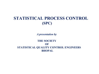 STATISTICAL PROCESS CONTROL
(SPC)
A presentation by
THE SOCIETY
OF
STATISTICAL QUALITY CONTROL ENGINEERS
BHOPAL
 