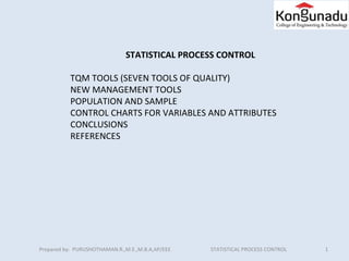 Prepared by: PURUSHOTHAMAN.R.,M.E.,M.B.A,AP/EEE STATISTICAL PROCESS CONTROL 1
STATISTICAL PROCESS CONTROL
TQM TOOLS (SEVEN TOOLS OF QUALITY)
NEW MANAGEMENT TOOLS
POPULATION AND SAMPLE
CONTROL CHARTS FOR VARIABLES AND ATTRIBUTES
CONCLUSIONS
REFERENCES
 