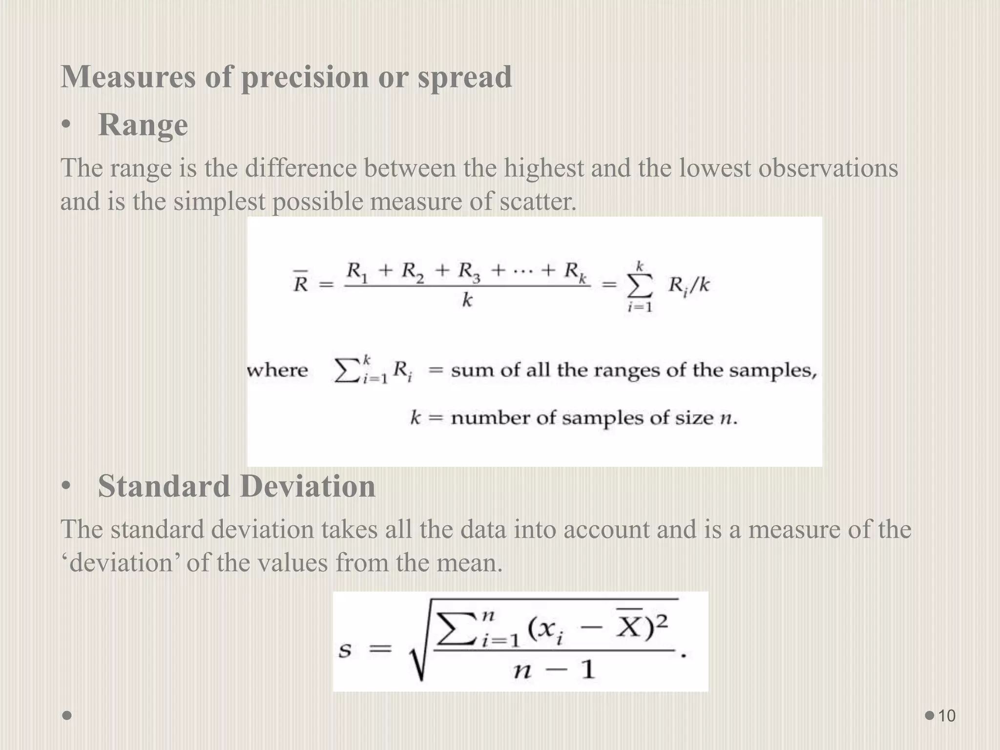 Measures of precision or spread
• Range
The range is the difference between the highest and the lowest observations
and is the simplest possible measure of scatter.
• Standard Deviation
The standard deviation takes all the data into account and is a measure of the
‘deviation’of the values from the mean.
10
 