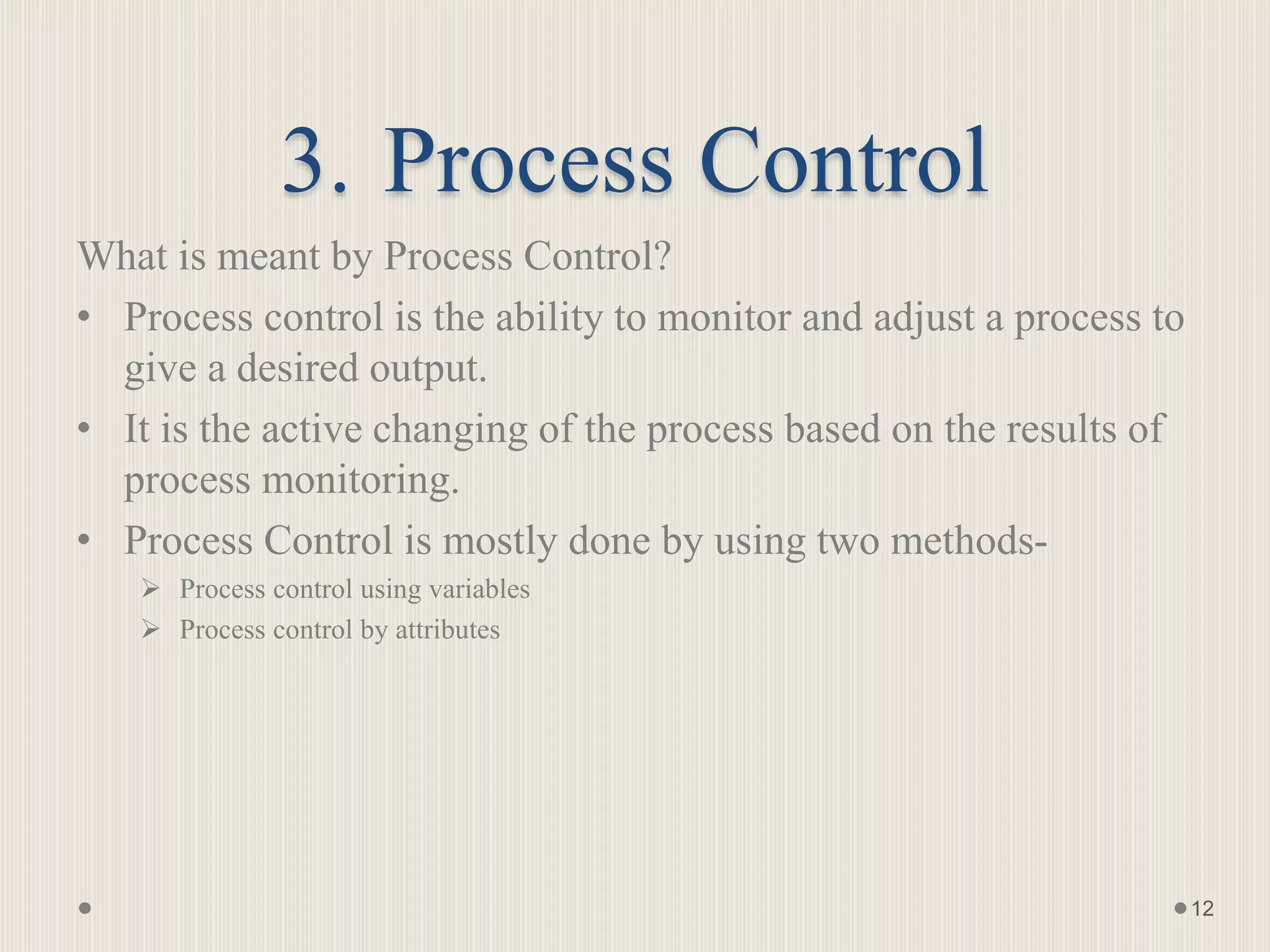 3. Process Control
What is meant by Process Control?
• Process control is the ability to monitor and adjust a process to
give a desired output.
• It is the active changing of the process based on the results of
process monitoring.
• Process Control is mostly done by using two methods-
 Process control using variables
 Process control by attributes
12
 