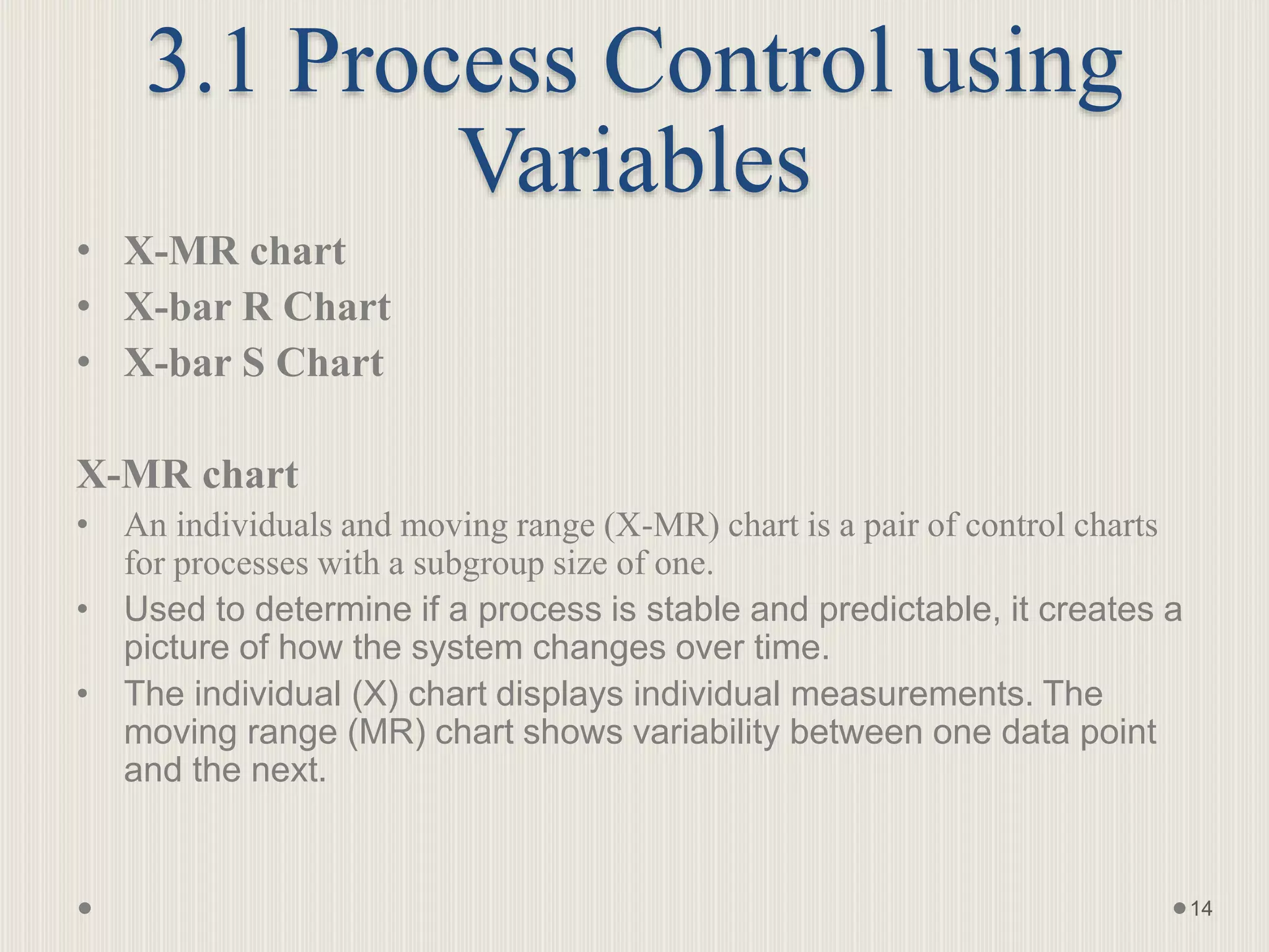 3.1 Process Control using
Variables
• X-MR chart
• X-bar R Chart
• X-bar S Chart
X-MR chart
• An individuals and moving range (X-MR) chart is a pair of control charts
for processes with a subgroup size of one.
• Used to determine if a process is stable and predictable, it creates a
picture of how the system changes over time.
• The individual (X) chart displays individual measurements. The
moving range (MR) chart shows variability between one data point
and the next.
14
 