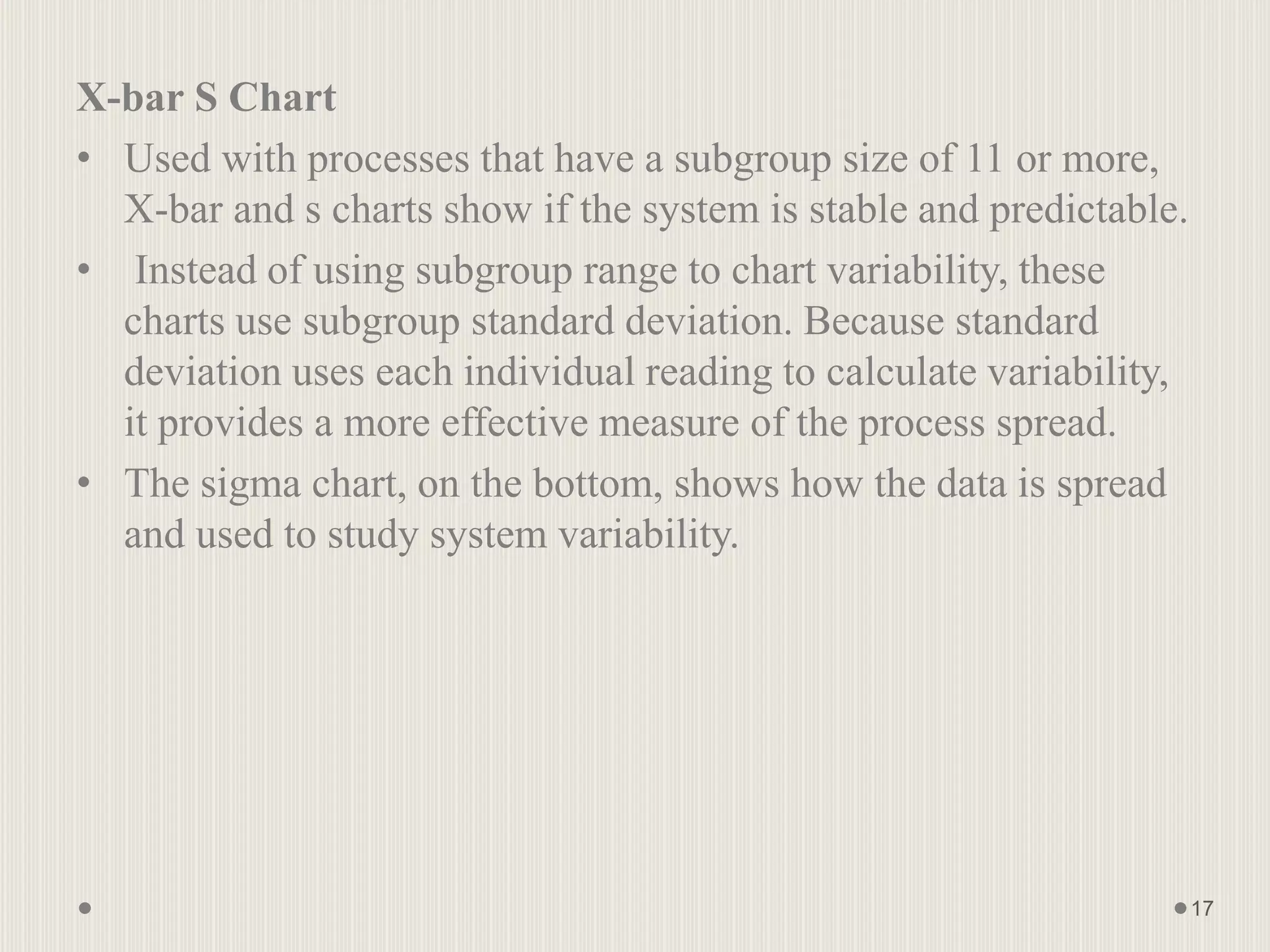 X-bar S Chart
• Used with processes that have a subgroup size of 11 or more,
X-bar and s charts show if the system is stable and predictable.
• Instead of using subgroup range to chart variability, these
charts use subgroup standard deviation. Because standard
deviation uses each individual reading to calculate variability,
it provides a more effective measure of the process spread.
• The sigma chart, on the bottom, shows how the data is spread
and used to study system variability.
17
 