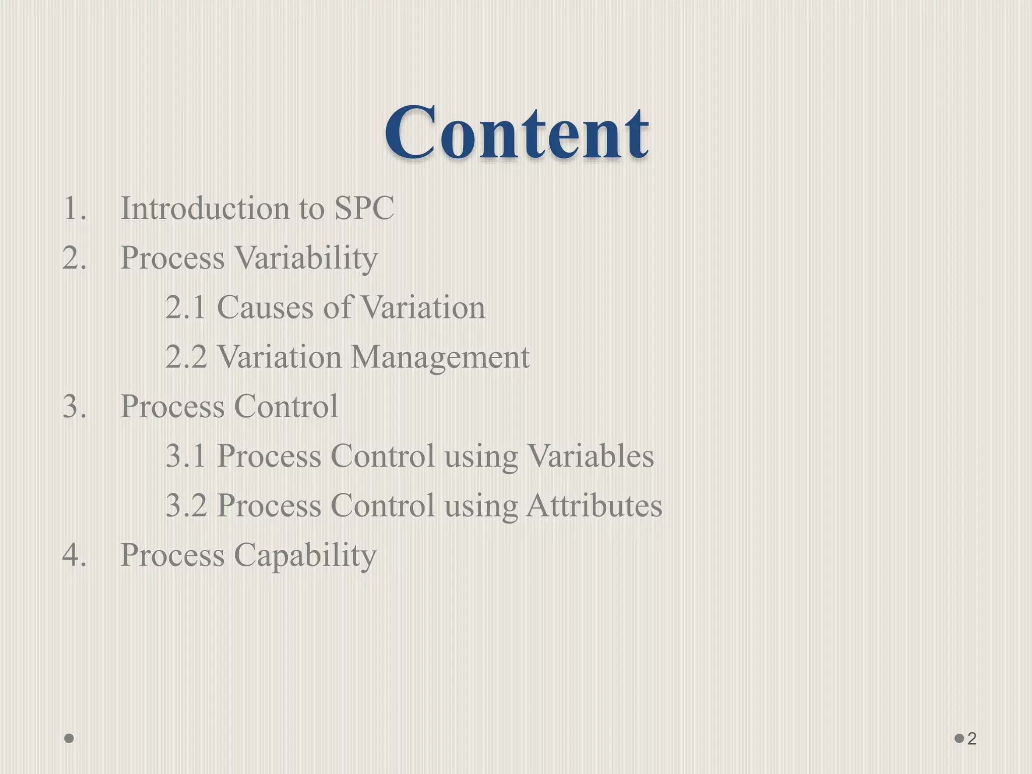 Content
1. Introduction to SPC
2. Process Variability
2.1 Causes of Variation
2.2 Variation Management
3. Process Control
3.1 Process Control using Variables
3.2 Process Control using Attributes
4. Process Capability
2
 